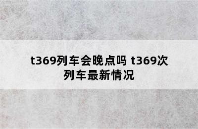 t369列车会晚点吗 t369次列车最新情况